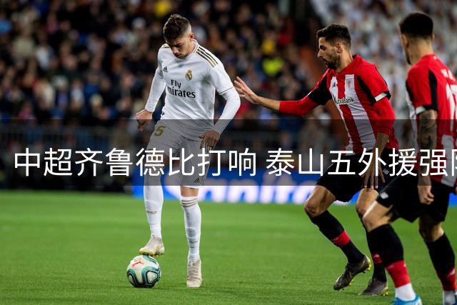 中超齐鲁德比打响 泰山五外援强阵迎战海牛双外援