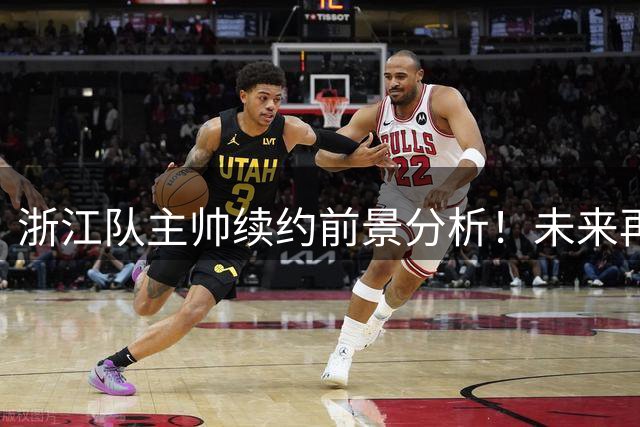 浙江队主帅续约前景分析！未来再不带队持续爆发，或许很难留下来