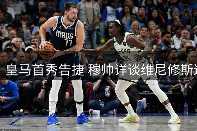 皇马首秀告捷 穆帅详谈维尼修斯遭针对与阵容磨合
