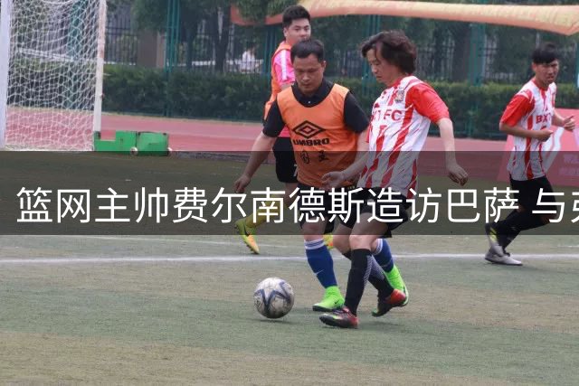 篮网主帅费尔南德斯造访巴萨 与弗里克进行战术交流