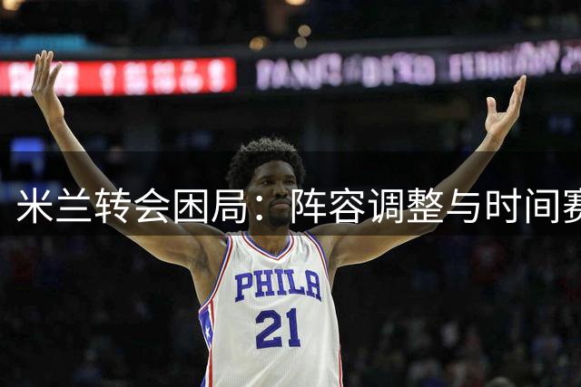 米兰转会困局：阵容调整与时间赛跑
