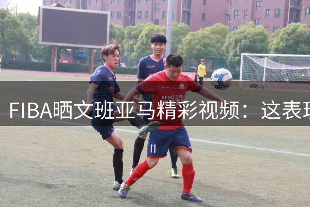 FIBA晒文班亚马精彩视频：这表现堪称外星人